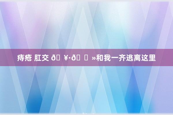 痔疮 肛交 🥷🏻和我一齐逃离这里