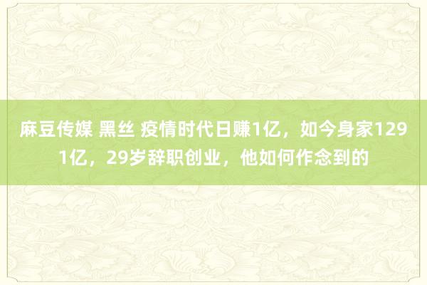 麻豆传媒 黑丝 疫情时代日赚1亿，如今身家1291亿，29岁辞职创业，他如何作念到的