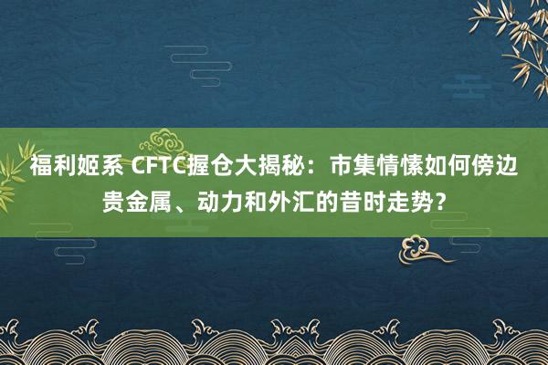 福利姬系 CFTC握仓大揭秘：市集情愫如何傍边贵金属、动力和外汇的昔时走势？