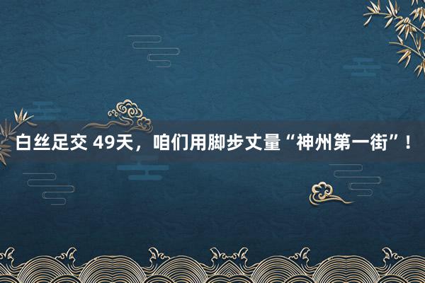 白丝足交 49天，咱们用脚步丈量“神州第一街”！