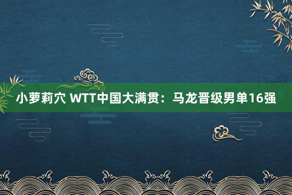 小萝莉穴 WTT中国大满贯：马龙晋级男单16强