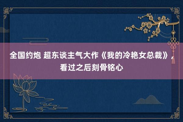 全国约炮 超东谈主气大作《我的冷艳女总裁》，看过之后刻骨铭心