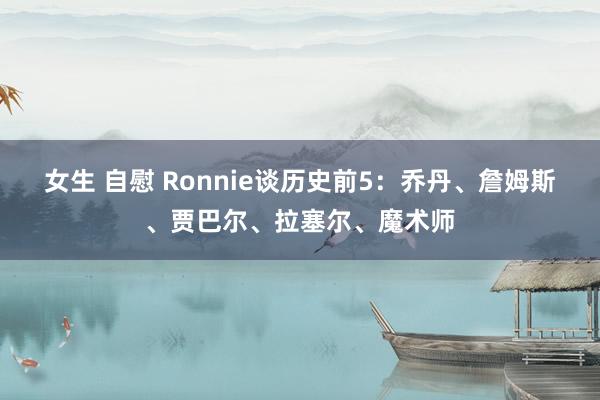 女生 自慰 Ronnie谈历史前5：乔丹、詹姆斯、贾巴尔、拉塞尔、魔术师