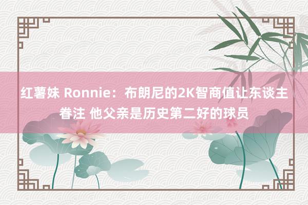 红薯妹 Ronnie：布朗尼的2K智商值让东谈主眷注 他父亲是历史第二好的球员