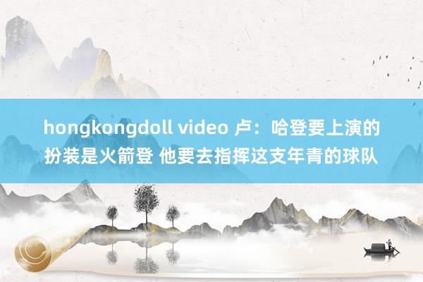 hongkongdoll video 卢：哈登要上演的扮装是火箭登 他要去指挥这支年青的球队