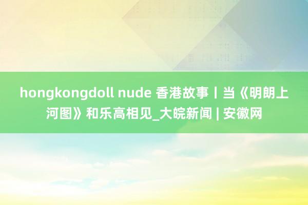 hongkongdoll nude 香港故事丨当《明朗上河图》和乐高相见_大皖新闻 | 安徽网