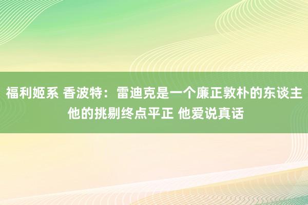 福利姬系 香波特：雷迪克是一个廉正敦朴的东谈主 他的挑剔终点平正 他爱说真话