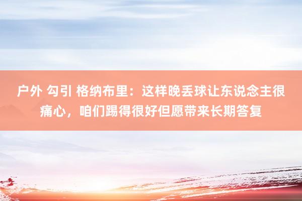 户外 勾引 格纳布里：这样晚丢球让东说念主很痛心，咱们踢得很好但愿带来长期答复