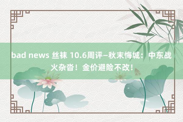 bad news 丝袜 10.6周评—秋末悔城：中东战火杂沓！金价避险不改！