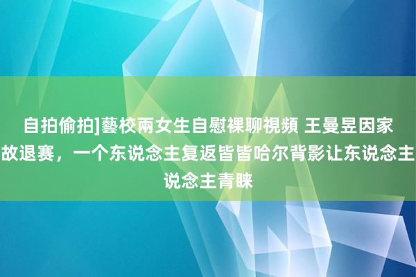 自拍偷拍]藝校兩女生自慰裸聊視頻 王曼昱因家庭变故退赛，一个东说念主复返皆皆哈尔背影让东说念主青睐