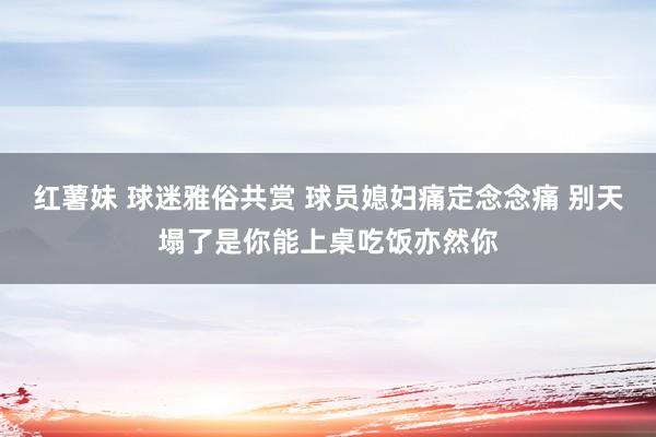 红薯妹 球迷雅俗共赏 球员媳妇痛定念念痛 别天塌了是你能上桌吃饭亦然你