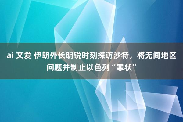 ai 文爱 伊朗外长明锐时刻探访沙特，将无间地区问题并制止以色列“罪状”