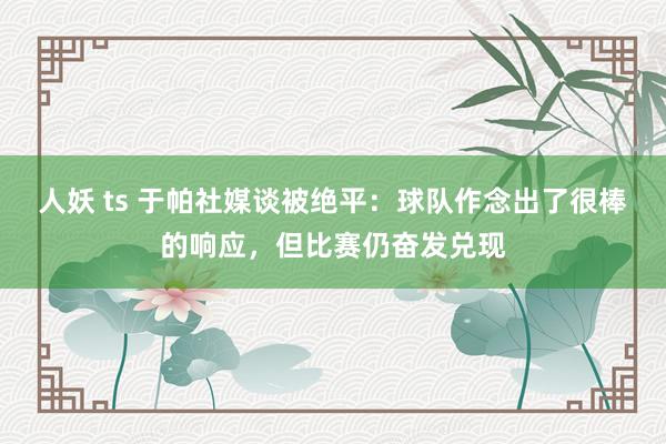 人妖 ts 于帕社媒谈被绝平：球队作念出了很棒的响应，但比赛仍奋发兑现