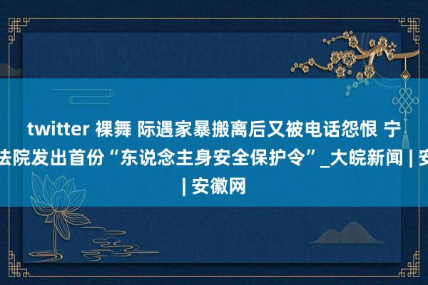 twitter 裸舞 际遇家暴搬离后又被电话怨恨 宁国市法院发出首份“东说念主身安全保护令”_大皖新闻 | 安徽网