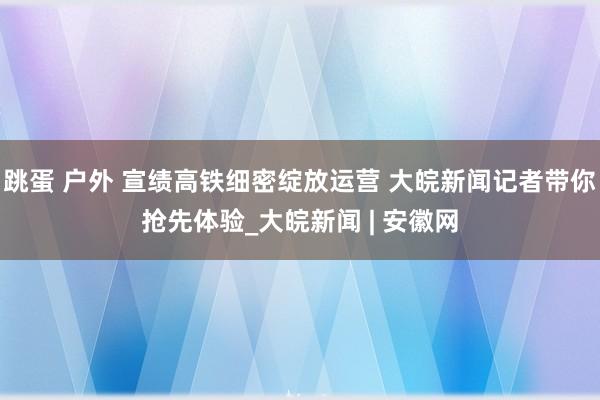 跳蛋 户外 宣绩高铁细密绽放运营 大皖新闻记者带你抢先体验_大皖新闻 | 安徽网