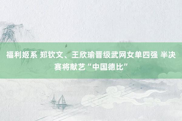 福利姬系 郑钦文、王欣瑜晋级武网女单四强 半决赛将献艺“中国德比”