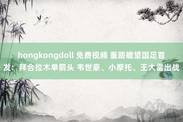 hongkongdoll 免费视频 董路瞻望国足首发：拜合拉木单箭头 韦世豪、小摩托、王大雷出战