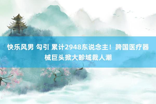 快乐风男 勾引 累计2948东说念主！跨国医疗器械巨头掀大畛域裁人潮