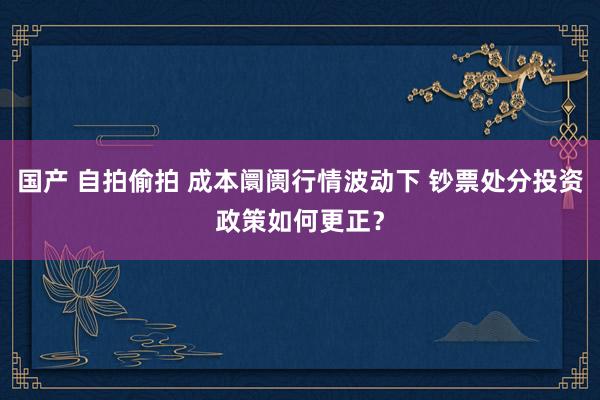 国产 自拍偷拍 成本阛阓行情波动下 钞票处分投资政策如何更正？