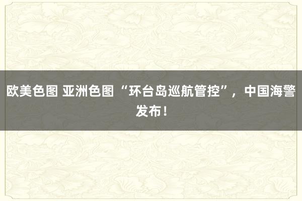 欧美色图 亚洲色图 “环台岛巡航管控”，中国海警发布！