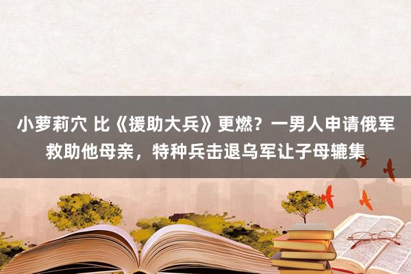 小萝莉穴 比《援助大兵》更燃？一男人申请俄军救助他母亲，特种兵击退乌军让子母辘集