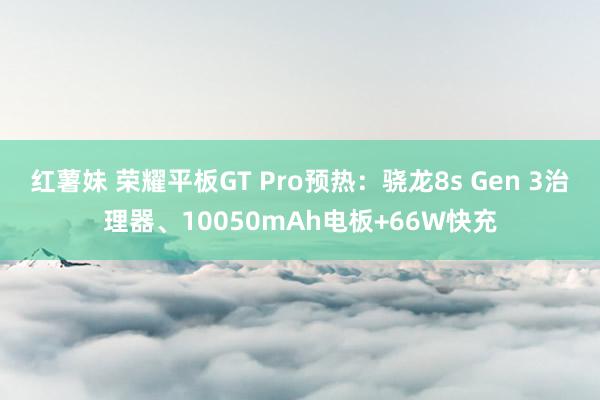 红薯妹 荣耀平板GT Pro预热：骁龙8s Gen 3治理器、10050mAh电板+66W快充