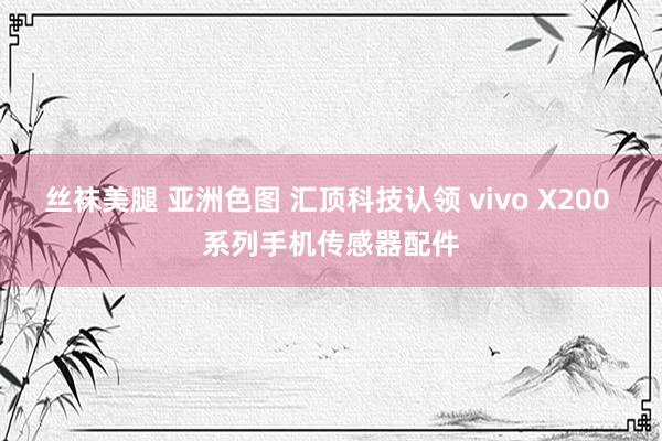 丝袜美腿 亚洲色图 汇顶科技认领 vivo X200 系列手机传感器配件