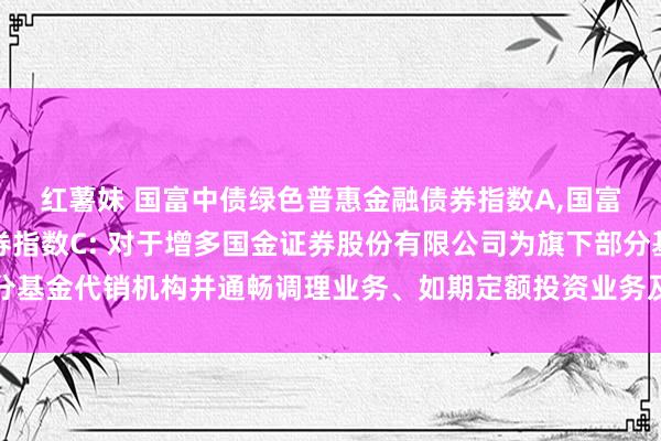 红薯妹 国富中债绿色普惠金融债券指数A，国富中债绿色普惠金融债券指数C: 对于增多国金证券股份有限公司为旗下部分基金代销机构并通畅调理业务、如期定额投资业务及关联费率优惠看成的公告