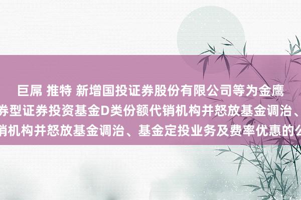 巨屌 推特 新增国投证券股份有限公司等为金鹰年年邮享一年抓有期债券型证券投资基金D类份额代销机构并怒放基金调治、基金定投业务及费率优惠的公告