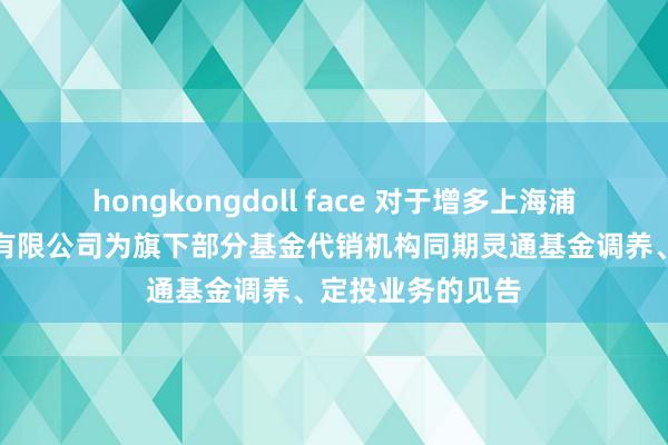 hongkongdoll face 对于增多上海浦东发展银行股份有限公司为旗下部分基金代销机构同期灵通基金调养、定投业务的见告