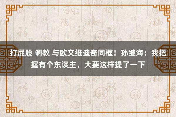 打屁股 调教 与欧文维迪奇同框！孙继海：我把握有个东谈主，大要这样提了一下