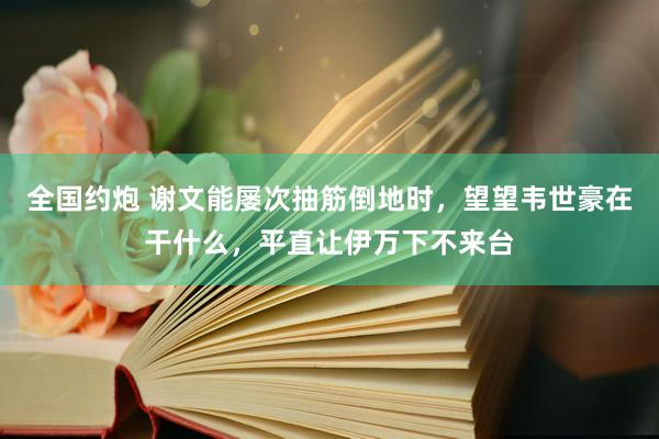 全国约炮 谢文能屡次抽筋倒地时，望望韦世豪在干什么，平直让伊万下不来台