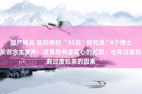 国产精品 自拍偷拍 “95后”研究员“4个博士学位”本东说念主发声：这背后有虚荣心的起因，也有过度包装的因素