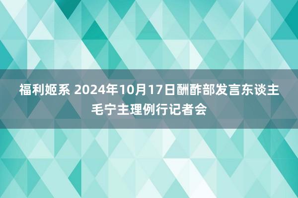 福利姬系 2024年10月17日酬酢部发言东谈主毛宁主理例行记者会