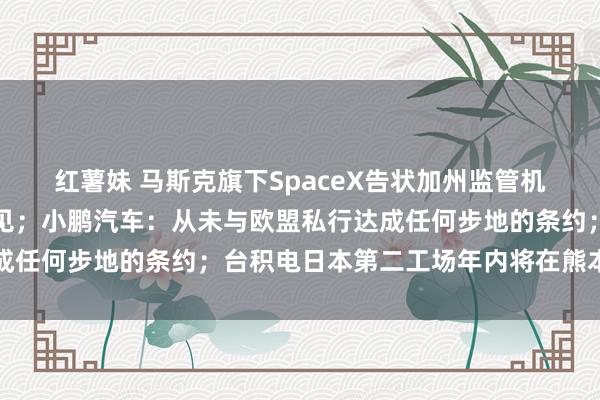 红薯妹 马斯克旗下SpaceX告状加州监管机构，指控其存在政事偏见；小鹏汽车：从未与欧盟私行达成任何步地的条约；台积电日本第二工场年内将在熊本县开建