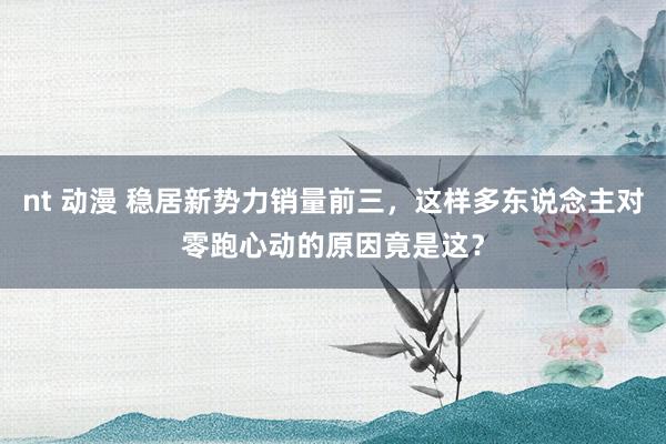 nt 动漫 稳居新势力销量前三，这样多东说念主对零跑心动的原因竟是这？