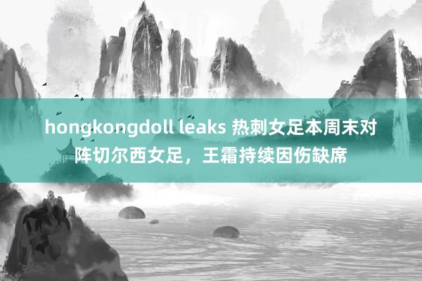 hongkongdoll leaks 热刺女足本周末对阵切尔西女足，王霜持续因伤缺席