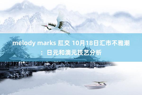 melody marks 肛交 10月18日汇市不雅潮：日元和澳元技艺分析