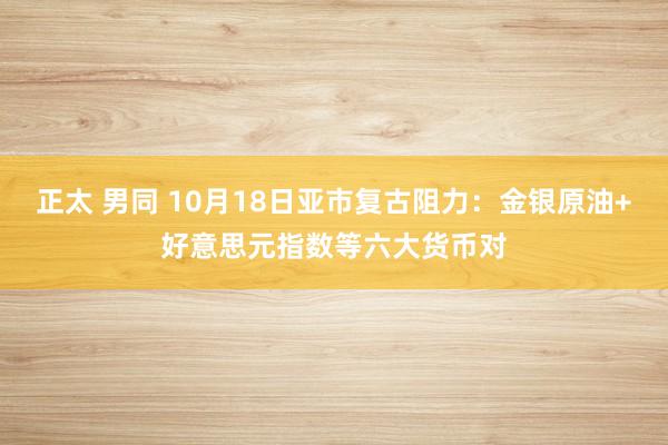 正太 男同 10月18日亚市复古阻力：金银原油+好意思元指数等六大货币对