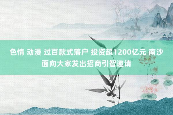 色情 动漫 过百款式落户 投资超1200亿元 南沙面向大家发出招商引智邀请