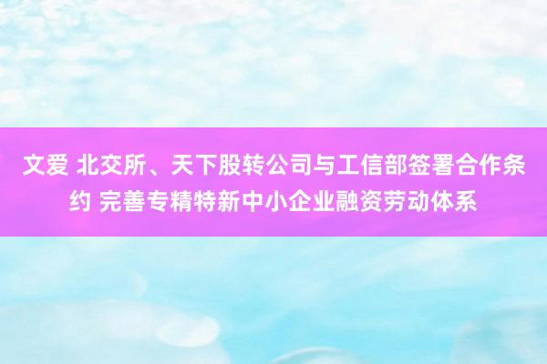 文爱 北交所、天下股转公司与工信部签署合作条约 完善专精特新中小企业融资劳动体系