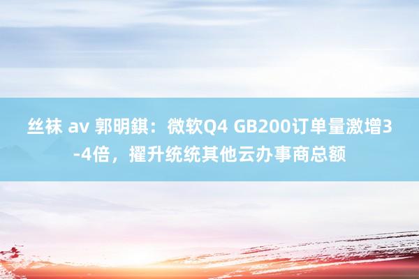 丝袜 av 郭明錤：微软Q4 GB200订单量激增3-4倍，擢升统统其他云办事商总额