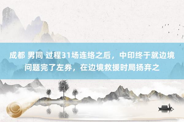 成都 男同 过程31场连络之后，中印终于就边境问题完了左券，在边境救援时局扬弃之