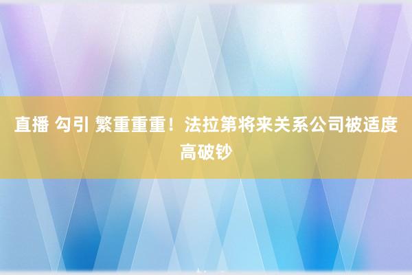 直播 勾引 繁重重重！法拉第将来关系公司被适度高破钞