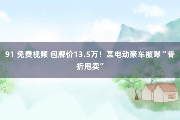 91 免费视频 包牌价13.5万！某电动豪车被曝“骨折甩卖”