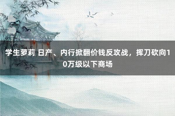 学生萝莉 日产、内行掀翻价钱反攻战，挥刀砍向10万级以下商场