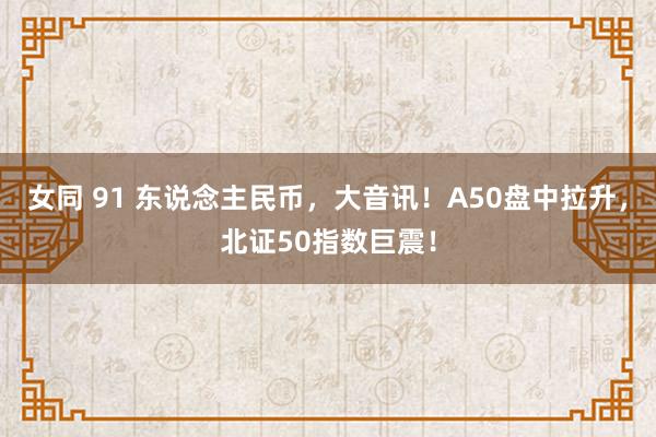 女同 91 东说念主民币，大音讯！A50盘中拉升，北证50指数巨震！