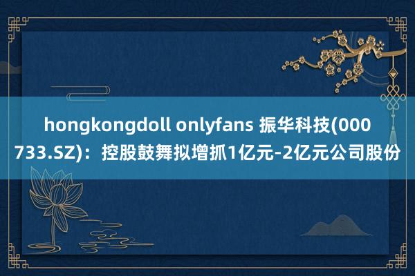 hongkongdoll onlyfans 振华科技(000733.SZ)：控股鼓舞拟增抓1亿元-2亿元公司股份