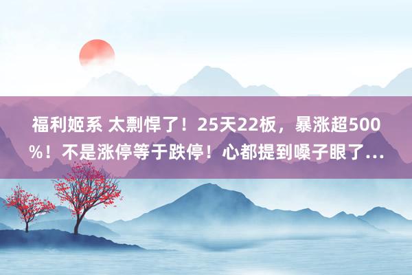 福利姬系 太剽悍了！25天22板，暴涨超500%！不是涨停等于跌停！心都提到嗓子眼了…