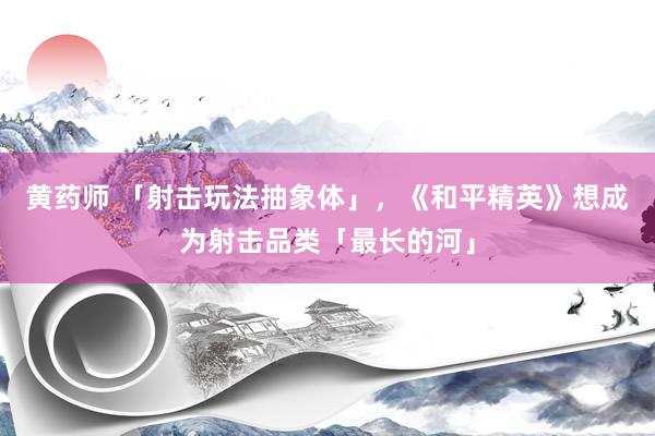 黄药师 「射击玩法抽象体」，《和平精英》想成为射击品类「最长的河」